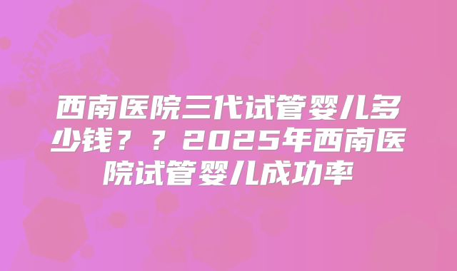 西南医院三代试管婴儿多少钱？？2025年西南医院试管婴儿成功率