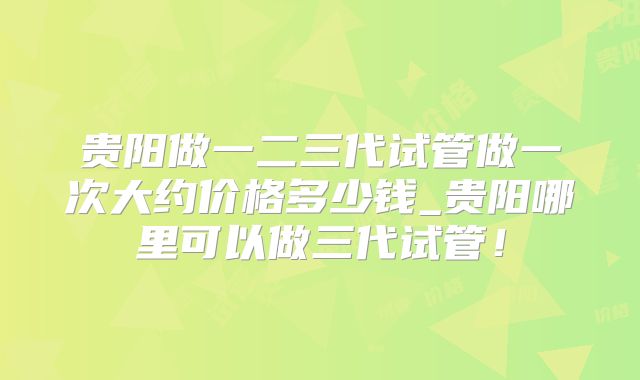 贵阳做一二三代试管做一次大约价格多少钱_贵阳哪里可以做三代试管！