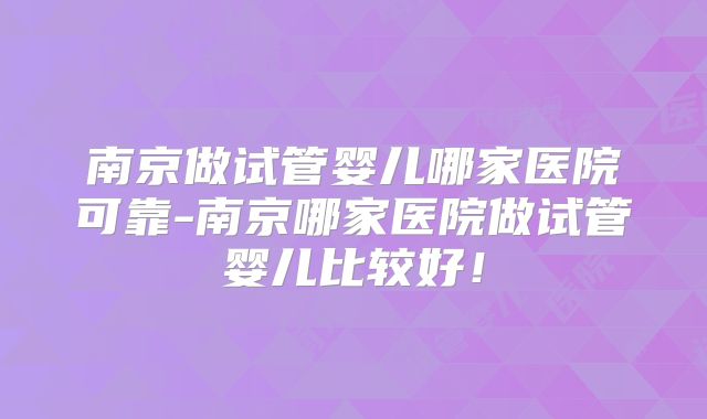 南京做试管婴儿哪家医院可靠-南京哪家医院做试管婴儿比较好！