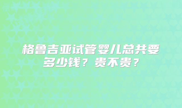格鲁吉亚试管婴儿总共要多少钱？贵不贵？