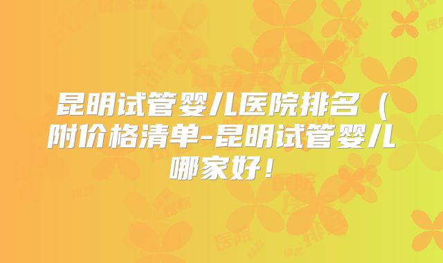 昆明试管婴儿医院排名（附价格清单-昆明试管婴儿哪家好！