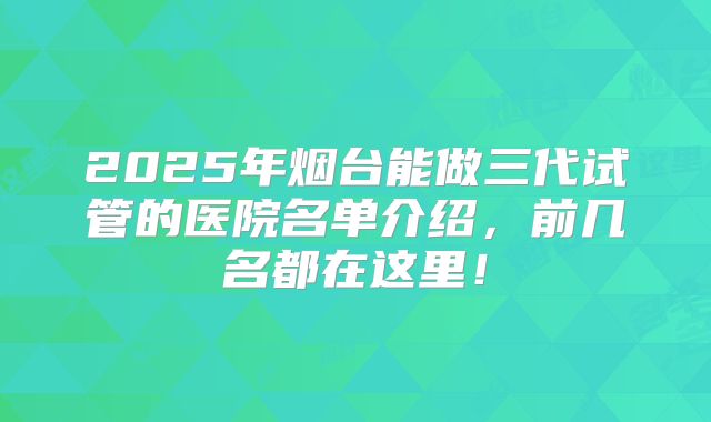 2025年烟台能做三代试管的医院名单介绍，前几名都在这里！