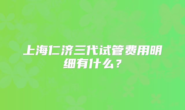 上海仁济三代试管费用明细有什么？