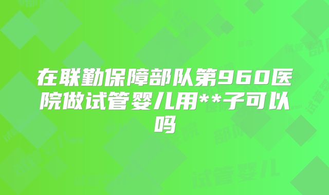 在联勤保障部队第960医院做试管婴儿用**子可以吗