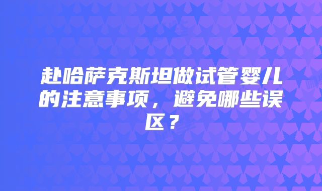 赴哈萨克斯坦做试管婴儿的注意事项,避免哪些误区?