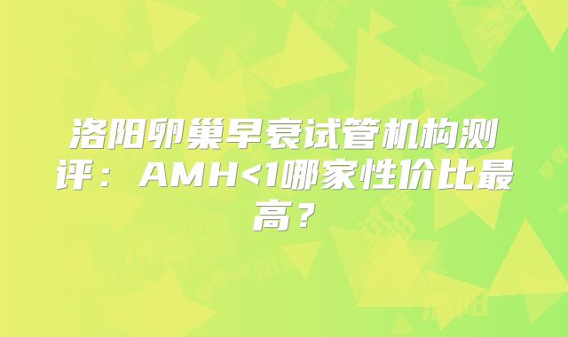 洛阳卵巢早衰试管机构测评：AMH<1哪家性价比最高？