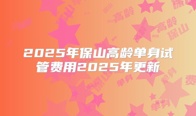 2025年保山高龄单身试管费用2025年更新