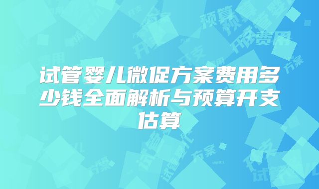 试管婴儿微促方案费用多少钱全面解析与预算开支估算