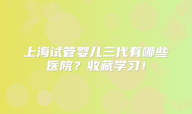 上海试管婴儿三代有哪些医院?收藏学习!
