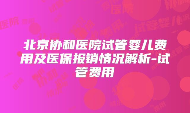 北京协和医院试管婴儿费用及医保报销情况解析-试管费用