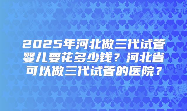 2025年河北做三代试管婴儿要花多少钱？河北省可以做三代试管的医院？