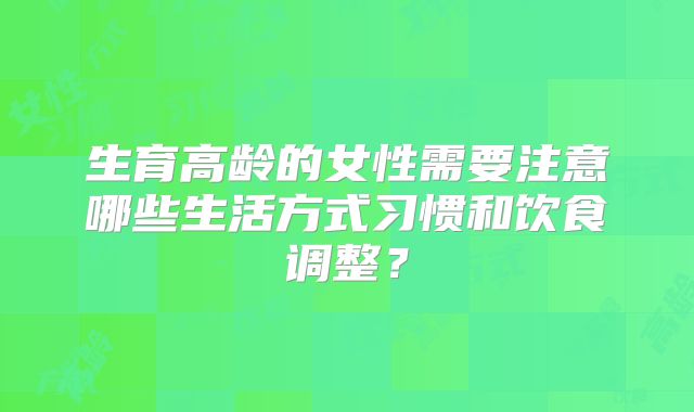 生育高龄的女性需要注意哪些生活方式习惯和饮食调整？