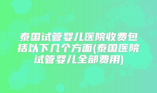 泰国试管婴儿医院收费包括以下几个方面(泰国医院试管婴儿全部费用)