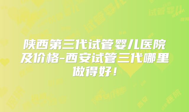 陕西第三代试管婴儿医院及价格-西安试管三代哪里做得好！