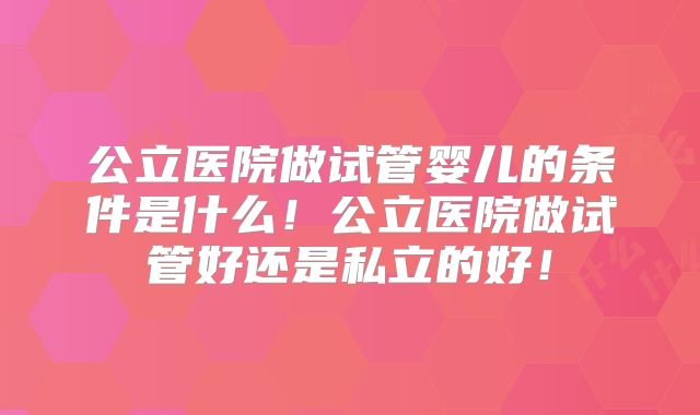 公立医院做试管婴儿的条件是什么！公立医院做试管好还是私立的好！