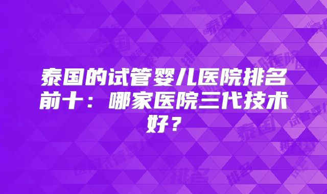 泰国的试管婴儿医院排名前十:哪家医院三代技术好?