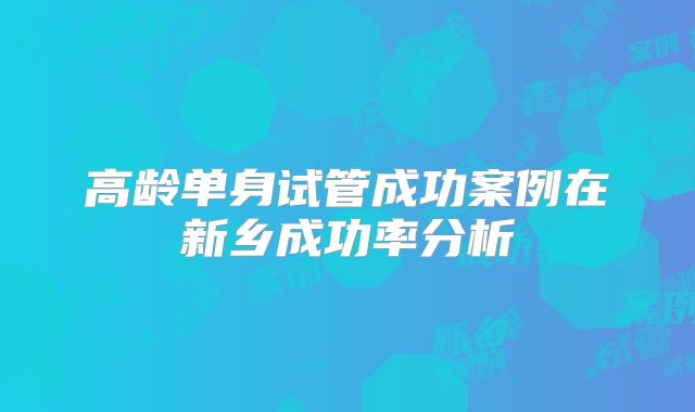 高龄单身试管成功案例在新乡成功率分析