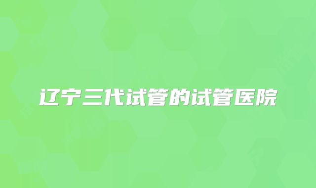 辽宁三代试管的试管医院