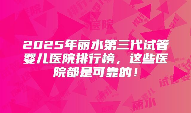 2025年丽水第三代试管婴儿医院排行榜，这些医院都是可靠的！