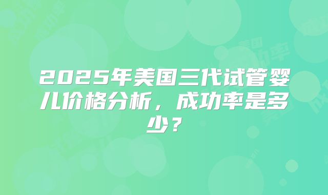 2025年美国三代试管婴儿价格分析，成功率是多少？