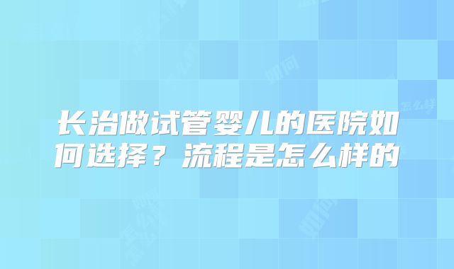 长治做试管婴儿的医院如何选择？流程是怎么样的