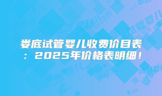 娄底试管婴儿收费价目表:2025年价格表明细!
