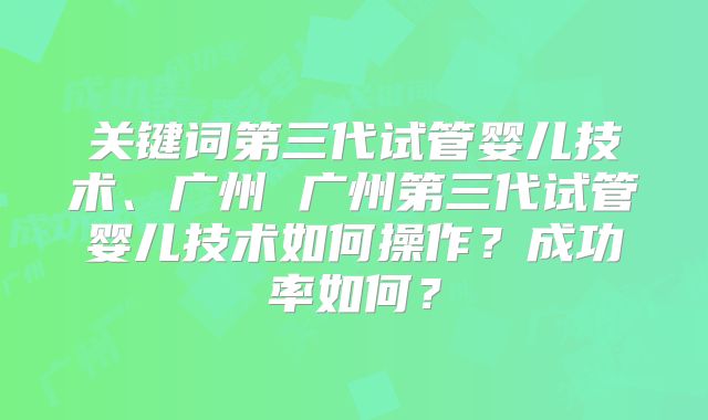 关键词第三代试管婴儿技术、广州 广州第三代试管婴儿技术如何操作？成功率如何？