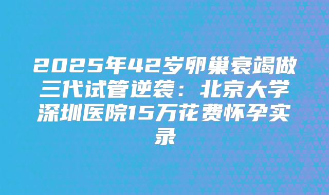 2025年42岁卵巢衰竭做三代试管逆袭：北京大学深圳医院15万花费怀孕实录