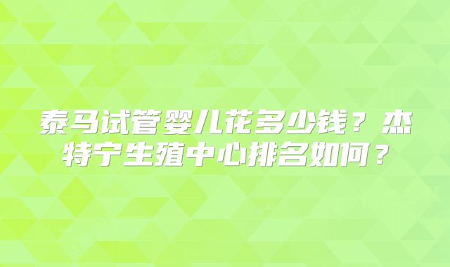 泰马试管婴儿花多少钱？杰特宁生殖中心排名如何？