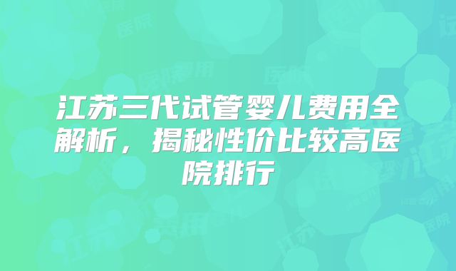 江苏三代试管婴儿费用全解析，揭秘性价比较高医院排行