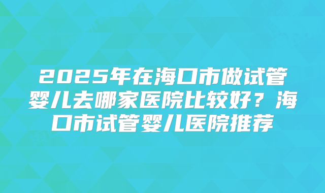 2025年在海口市做试管婴儿去哪家医院比较好？海口市试管婴儿医院推荐