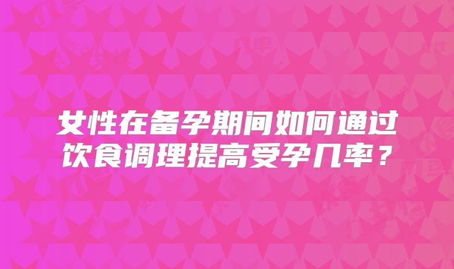 女性在备孕期间如何通过饮食调理提高受孕几率？
