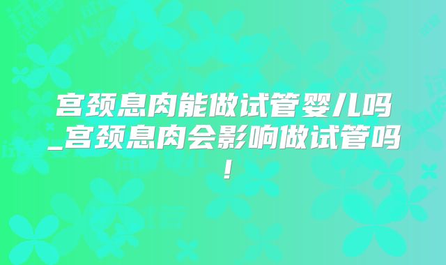 宫颈息肉能做试管婴儿吗_宫颈息肉会影响做试管吗!