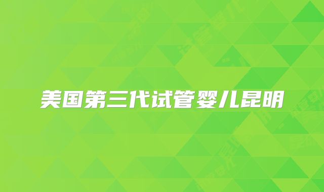 美国第三代试管婴儿昆明