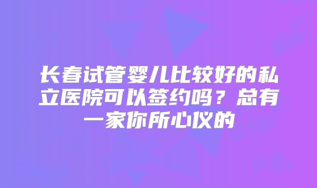 长春试管婴儿比较好的私立医院可以签约吗？总有一家你所心仪的
