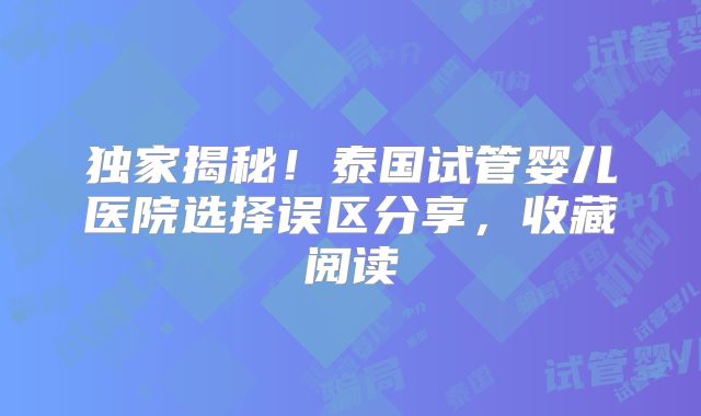 独家揭秘！泰国试管婴儿医院选择误区分享，收藏阅读