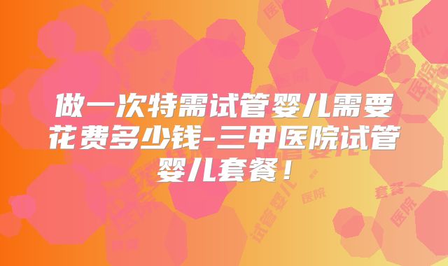 做一次特需试管婴儿需要花费多少钱-三甲医院试管婴儿套餐！