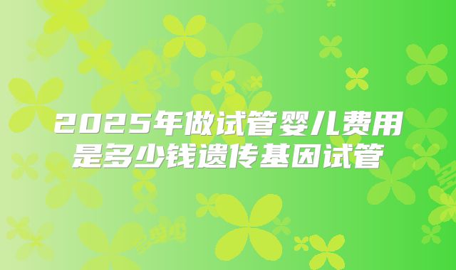 2025年做试管婴儿费用是多少钱遗传基因试管