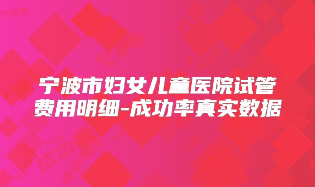 宁波市妇女儿童医院试管费用明细-成功率真实数据