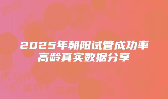 2025年朝阳试管成功率高龄真实数据分享