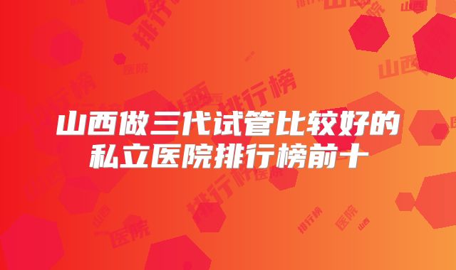 山西做三代试管比较好的私立医院排行榜前十
