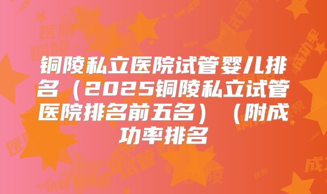 铜陵私立医院试管婴儿排名(2025铜陵私立试管医院排名前五名)(附成功率排名