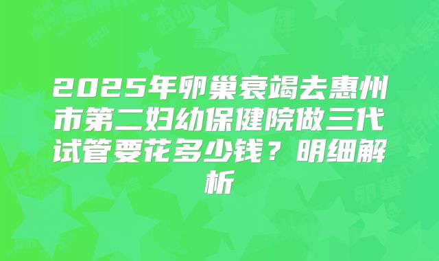 2025年卵巢衰竭去惠州市第二妇幼保健院做三代试管要花多少钱？明细解析