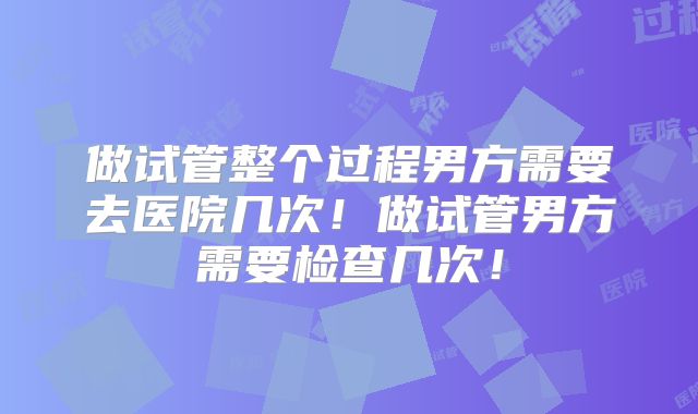 做试管整个过程男方需要去医院几次!做试管男方需要检查几次!