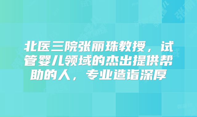 北医三院张丽珠教授，试管婴儿领域的杰出提供帮助的人，专业造诣深厚