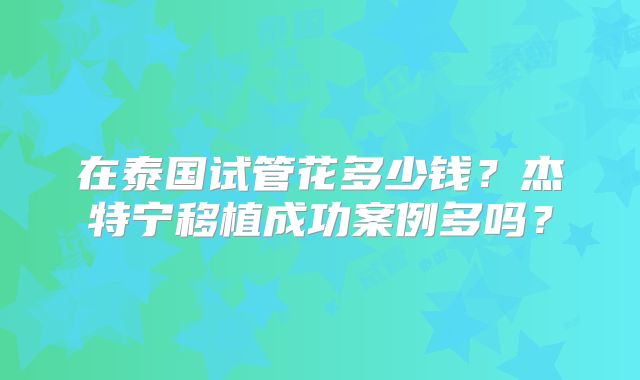 在泰国试管花多少钱？杰特宁移植成功案例多吗？