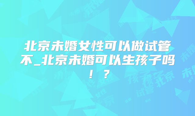 北京未婚女性可以做试管不_北京未婚可以生孩子吗！？