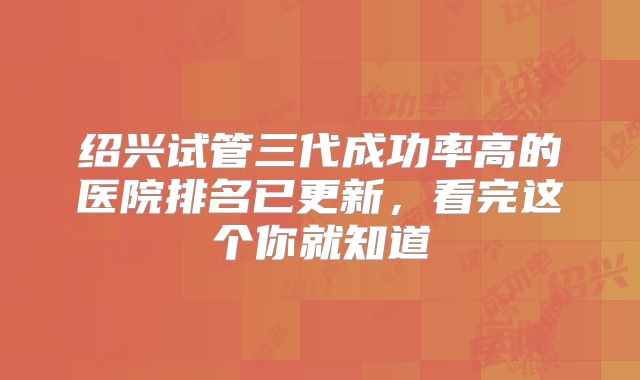 绍兴试管三代成功率高的医院排名已更新，看完这个你就知道