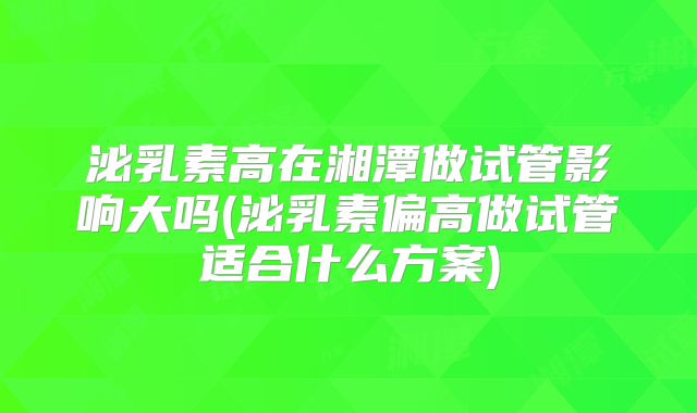 泌乳素高在湘潭做试管影响大吗(泌乳素偏高做试管适合什么方案)