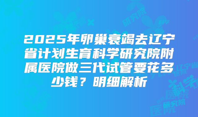 2025年卵巢衰竭去辽宁省计划生育科学研究院附属医院做三代试管要花多少钱？明细解析